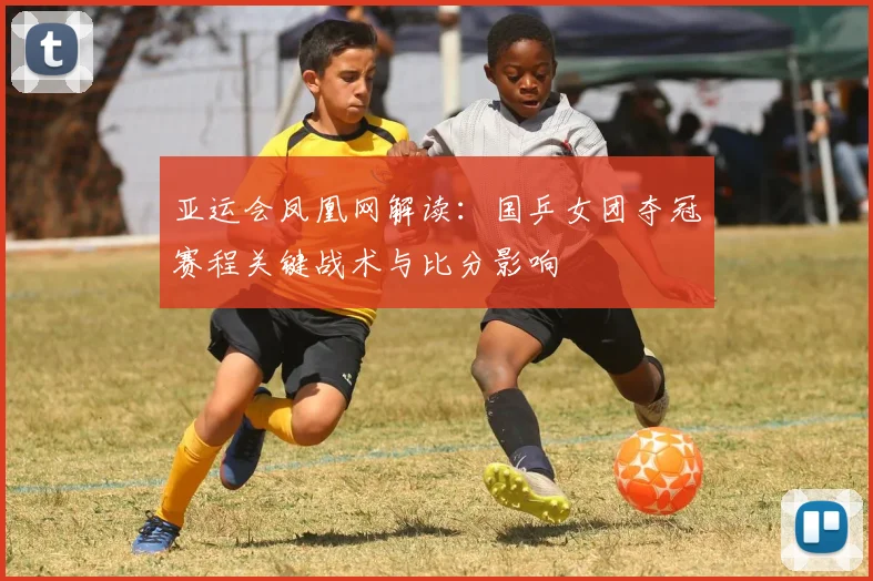 亚运会凤凰网解读：国乒女团夺冠赛程关键战术与比分影响