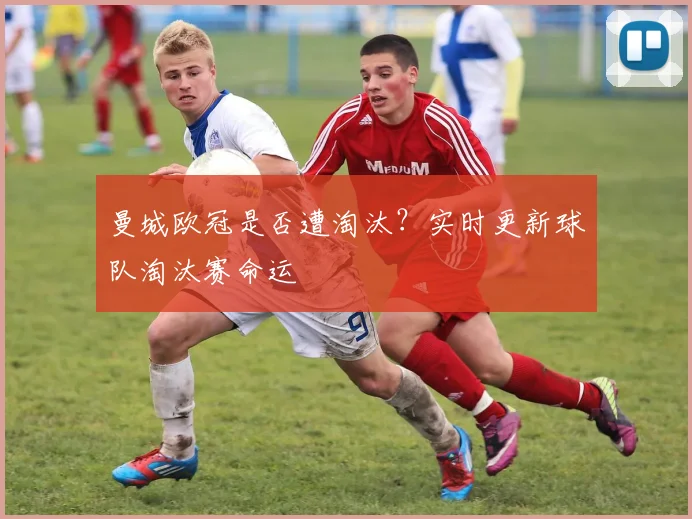 曼城欧冠是否遭淘汰？实时更新球队淘汰赛命运