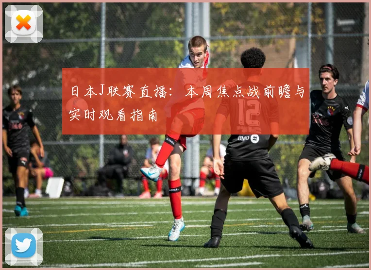 日本J联赛直播：本周焦点战前瞻与实时观看指南
