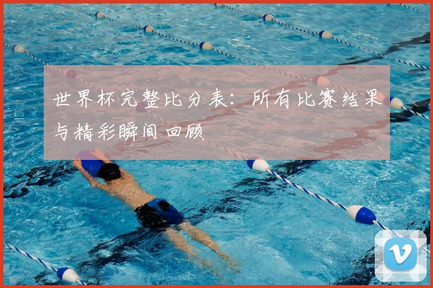 世界杯完整比分表：所有比赛结果与精彩瞬间回顾