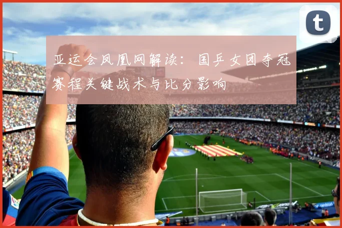 亚运会凤凰网解读：国乒女团夺冠赛程关键战术与比分影响