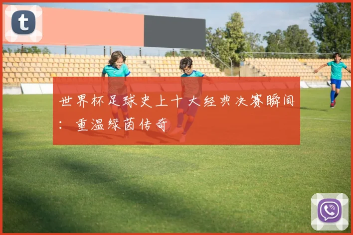 世界杯足球史上十大经典决赛瞬间：重温绿茵传奇