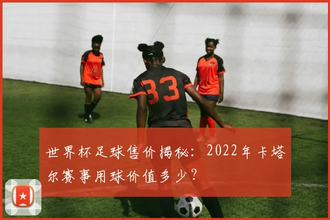 世界杯足球售价揭秘：2022年卡塔尔赛事用球价值多少？