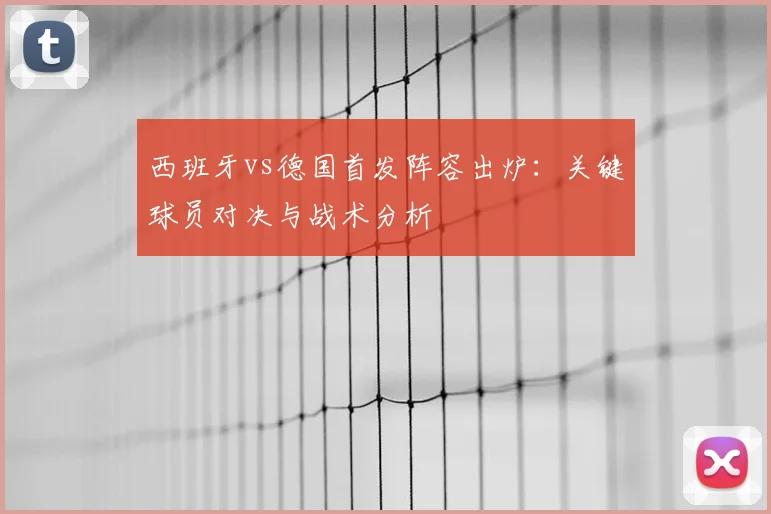 西班牙vs德国首发阵容出炉：关键球员对决与战术分析