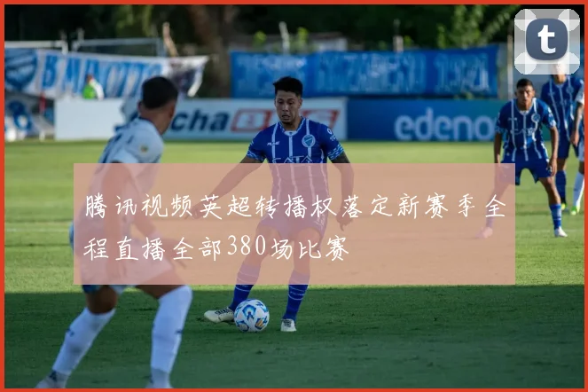 腾讯视频英超转播权落定新赛季全程直播全部380场比赛