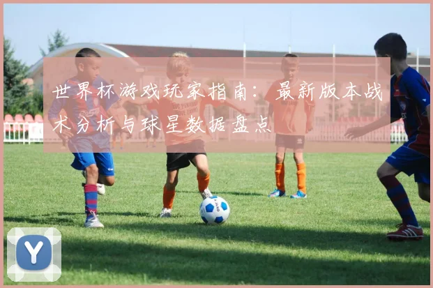 世界杯游戏玩家指南：最新版本战术分析与球星数据盘点