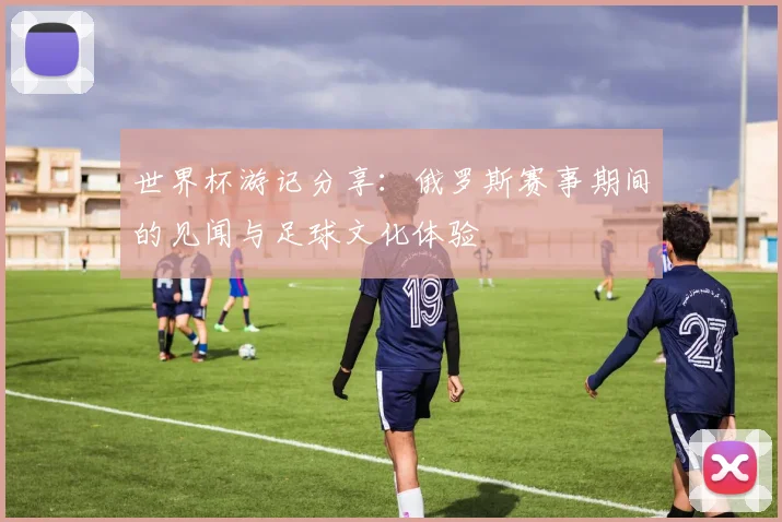 世界杯游记分享：俄罗斯赛事期间的见闻与足球文化体验
