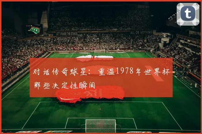 对话传奇球星：重温1978年世界杯那些决定性瞬间
