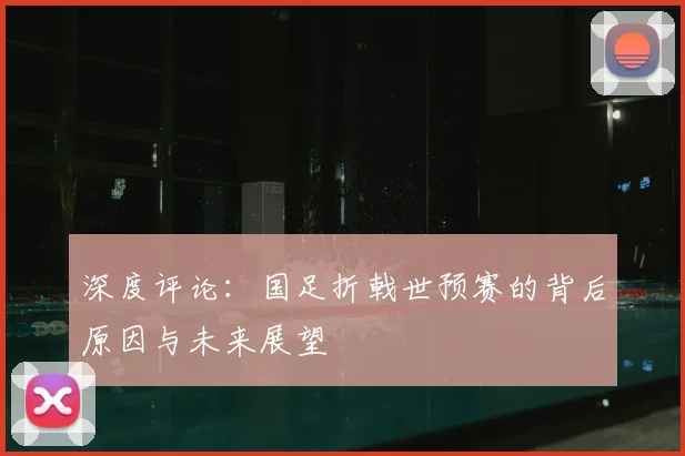 深度评论:国足折戟世预赛的背后原因与未来展望