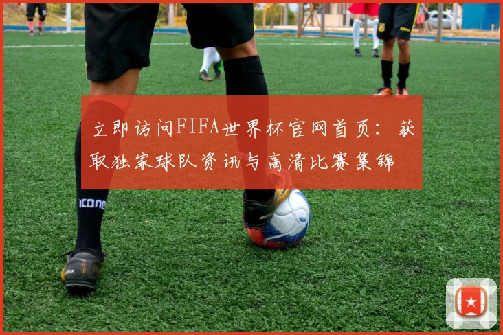 立即访问FIFA世界杯官网首页：获取独家球队资讯与高清比赛集锦