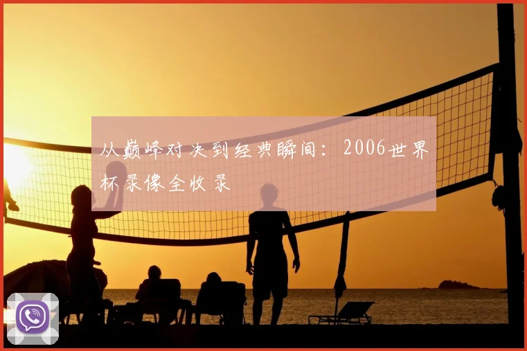 从巅峰对决到经典瞬间:2006世界杯录像全收录
