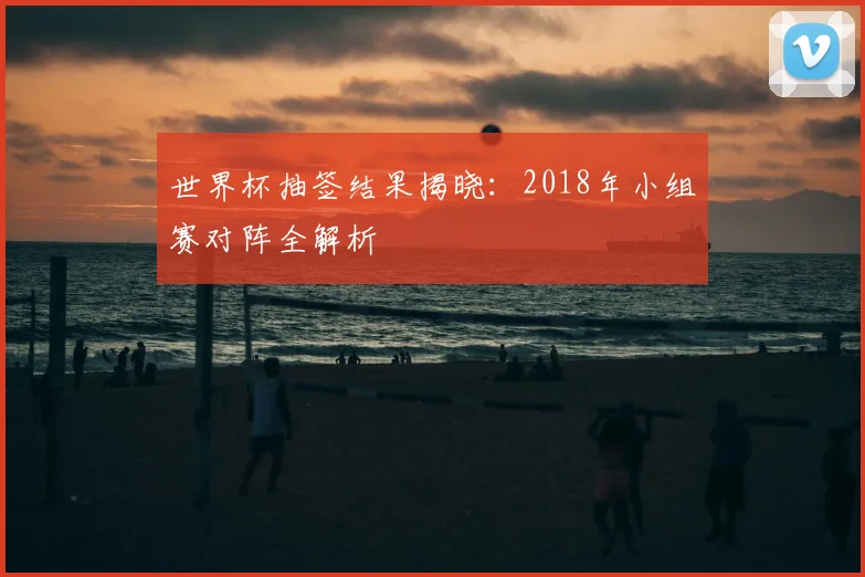 世界杯抽签结果揭晓:2018年小组赛对阵全解析