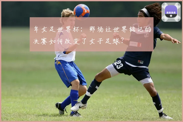 年女足世界杯：那场让世界铭记的决赛如何改变了女子足球？