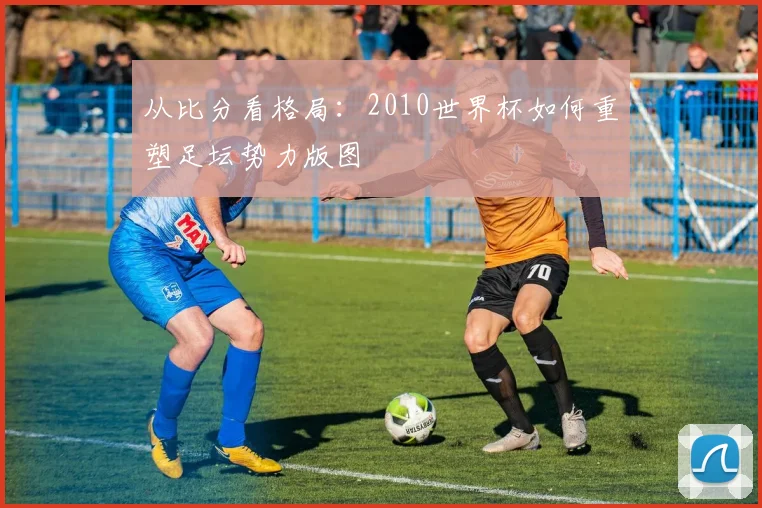 从比分看格局：2010世界杯如何重塑足坛势力版图