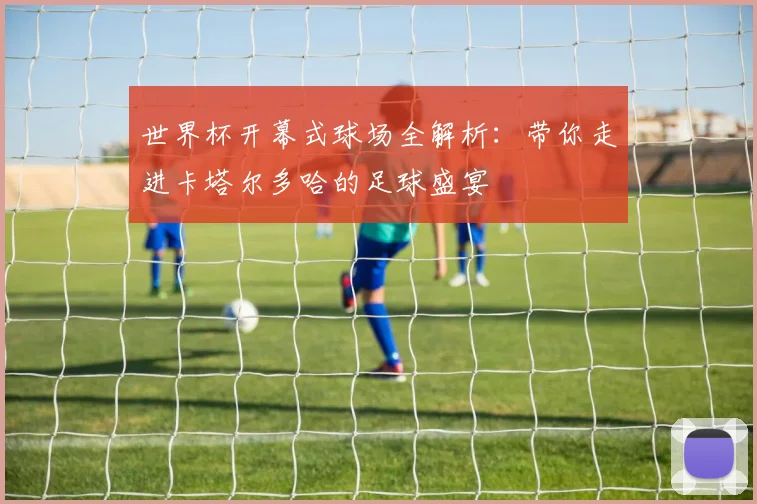 世界杯开幕式球场全解析：带你走进卡塔尔多哈的足球盛宴