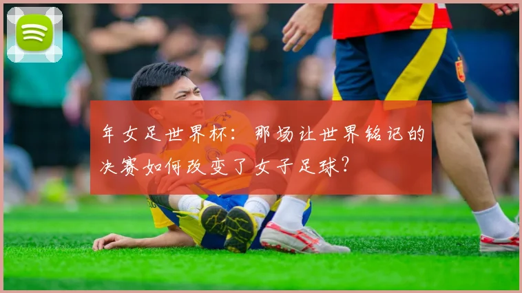 年女足世界杯：那场让世界铭记的决赛如何改变了女子足球？