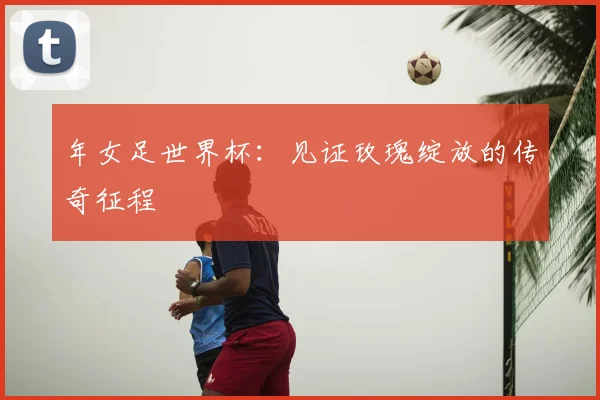 年女足世界杯：见证玫瑰绽放的传奇征程