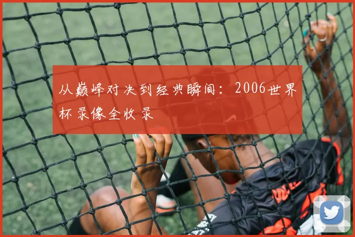 从巅峰对决到经典瞬间:2006世界杯录像全收录