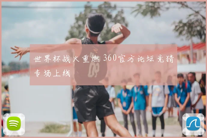 世界杯战火重燃 360官方论坛竞猜专场上线